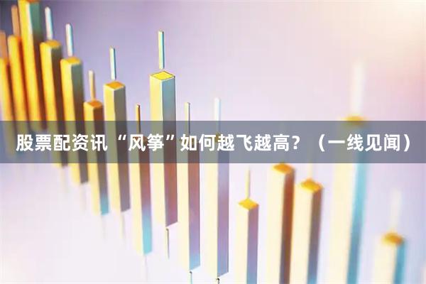 股票配资讯 “风筝”如何越飞越高？（一线见闻）