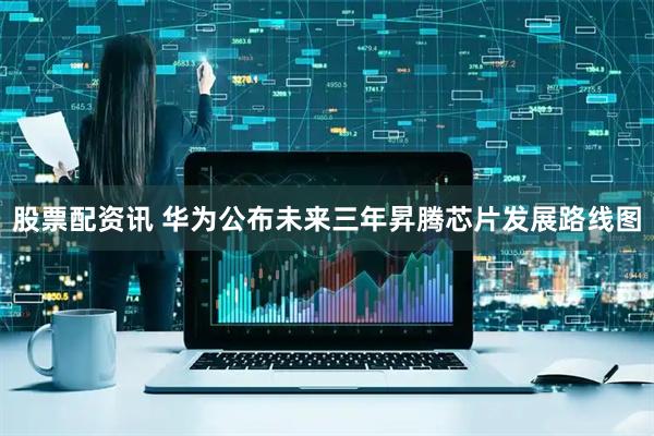 股票配资讯 华为公布未来三年昇腾芯片发展路线图