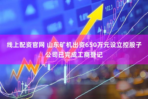 线上配资官网 山东矿机出资650万元设立控股子公司已完成工商登记