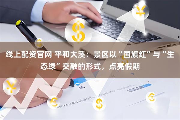 线上配资官网 平和大溪：景区以“国旗红”与“生态绿”交融的形式，点亮假期
