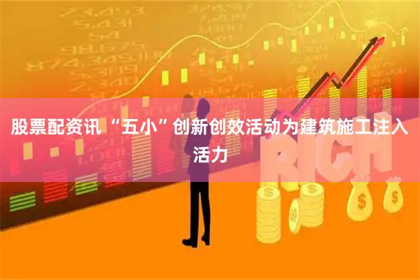 股票配资讯 “五小”创新创效活动为建筑施工注入活力