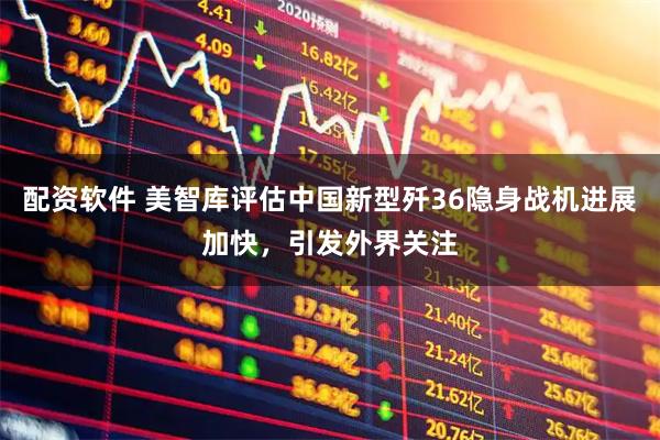 配资软件 美智库评估中国新型歼36隐身战机进展加快，引发外界关注