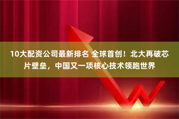 10大配资公司最新排名 全球首创！北大再破芯片壁垒，中国又一项核心技术领跑世界