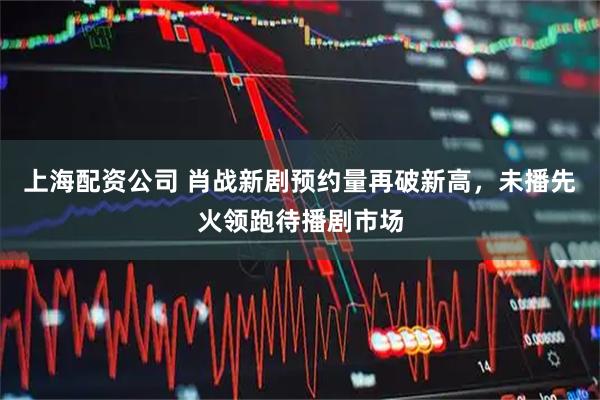 上海配资公司 肖战新剧预约量再破新高，未播先火领跑待播剧市场