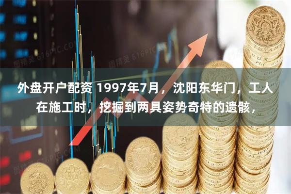 外盘开户配资 1997年7月，沈阳东华门，工人在施工时，挖掘到两具姿势奇特的遗骸，
