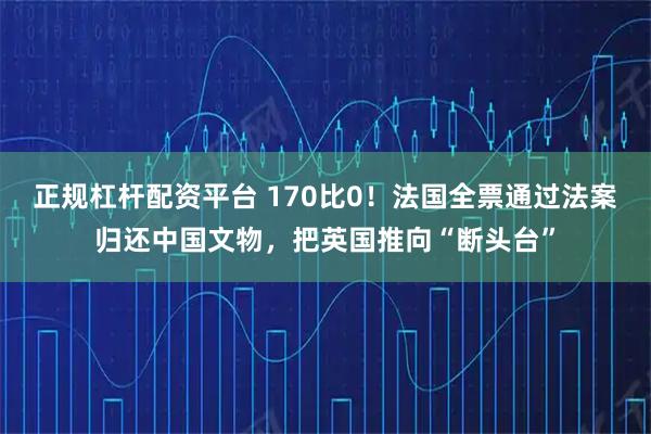 正规杠杆配资平台 170比0！法国全票通过法案归还中国文物，把英国推向“断头台”