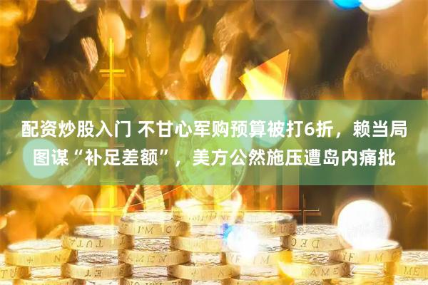 配资炒股入门 不甘心军购预算被打6折，赖当局图谋“补足差额”，美方公然施压遭岛内痛批