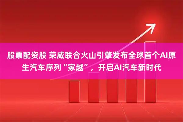 股票配资股 荣威联合火山引擎发布全球首个AI原生汽车序列“家越”，开启AI汽车新时代