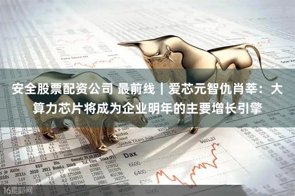 安全股票配资公司 最前线｜爱芯元智仇肖莘：大算力芯片将成为企业明年的主要增长引擎