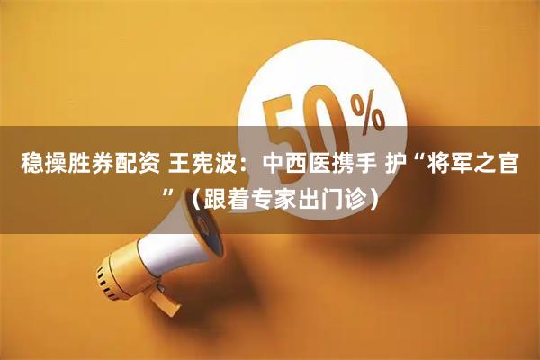 稳操胜券配资 王宪波：中西医携手 护“将军之官”（跟着专家出门诊）