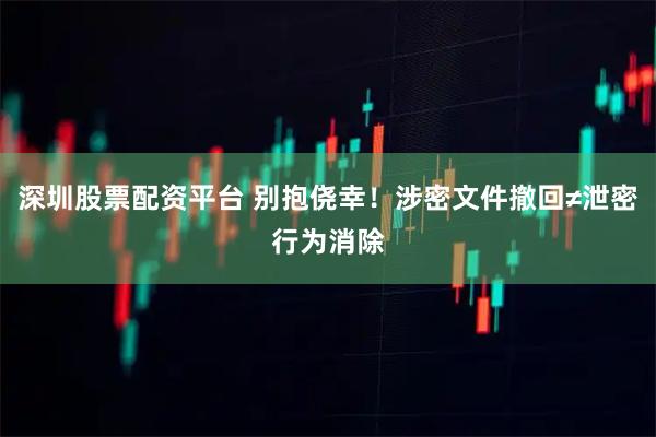 深圳股票配资平台 别抱侥幸！涉密文件撤回≠泄密行为消除