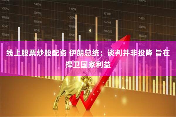 线上股票炒股配资 伊朗总统：谈判并非投降 旨在捍卫国家利益