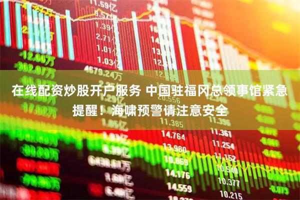 在线配资炒股开户服务 中国驻福冈总领事馆紧急提醒！海啸预警请注意安全