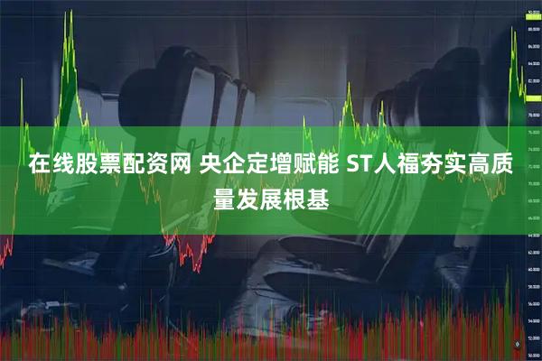 在线股票配资网 央企定增赋能 ST人福夯实高质量发展根基